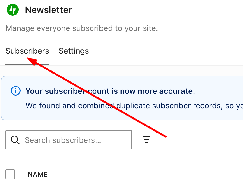 A screenshot of a website dashboard under a section titled "Newsletter" with the subtitle "Manage everyone subscribed to your site". Two tab options, "Subscribers" and "Settings," appear below the header, with a dark line indicating "Subscribers" is active. A red diagonal arrow points directly to the "Subscribers" tab. Below the tabs, a light blue notification box states, "Your subscriber count is now more accurate," followed by partially visible text explaining that it combined duplicate records. A search bar reading "Search subscribers..." sits above a table column labelled "NAME" with an empty checkbox.